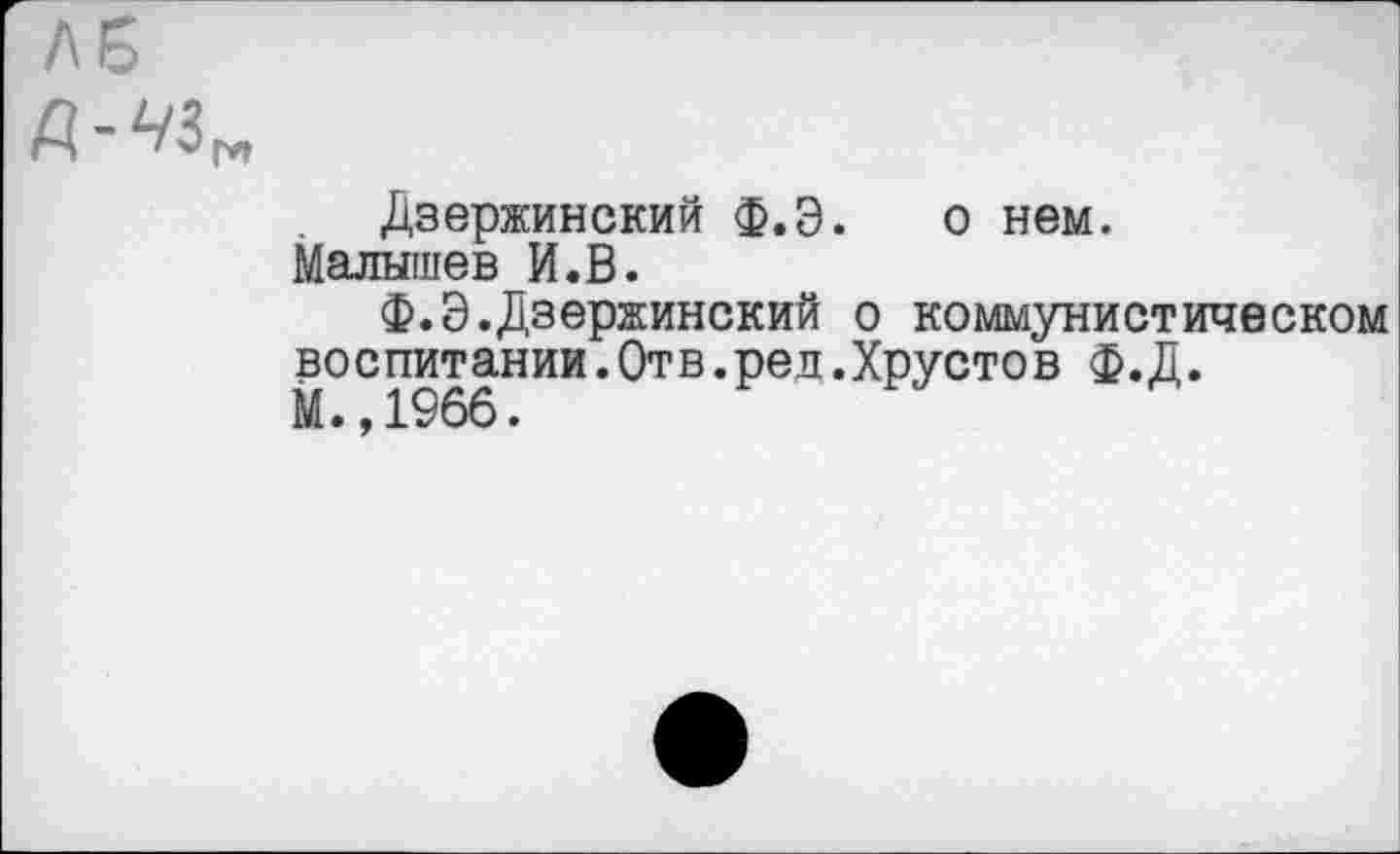 ﻿ЛБ
Дзержинский Ф.Э. о нем. Малышев И.В.
Ф.Э.Дзержинский о коммунистическом воспитании.Отв.рел.Хрустов ф.Д.
М. ,1966.